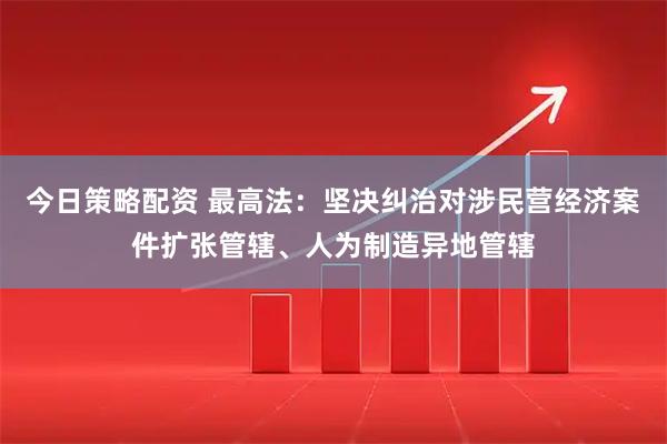 今日策略配资 最高法：坚决纠治对涉民营经济案件扩张管辖、人为制造异地管辖