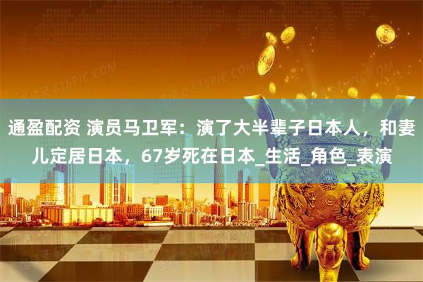通盈配资 演员马卫军:演了大半辈子日本人,和妻儿定居日本,67岁死在日本_生活_角色_表演
