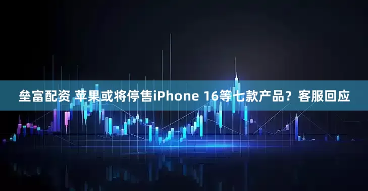 垒富配资 苹果或将停售iPhone 16等七款产品?客服回应