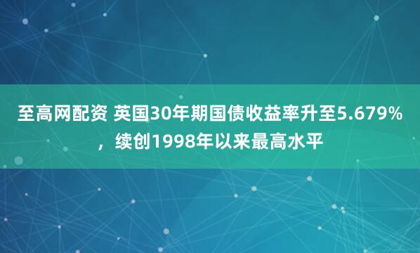 至高网配资 英国30年期国债收益率升至5.679%，续创1998年以来最高水平