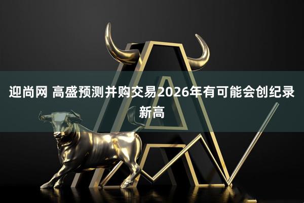 迎尚网 高盛预测并购交易2026年有可能会创纪录新高