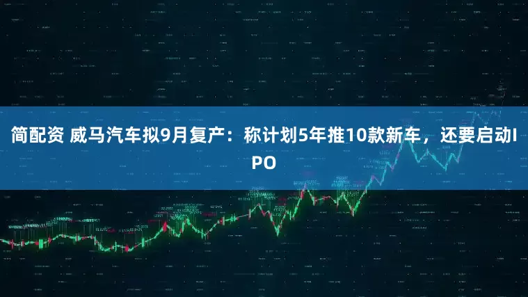 简配资 威马汽车拟9月复产：称计划5年推10款新车，还要启动IPO