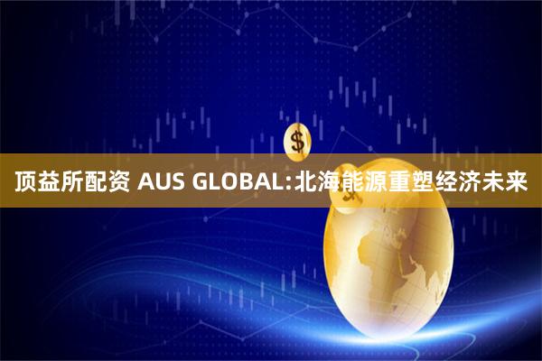 顶益所配资 AUS GLOBAL:北海能源重塑经济未来