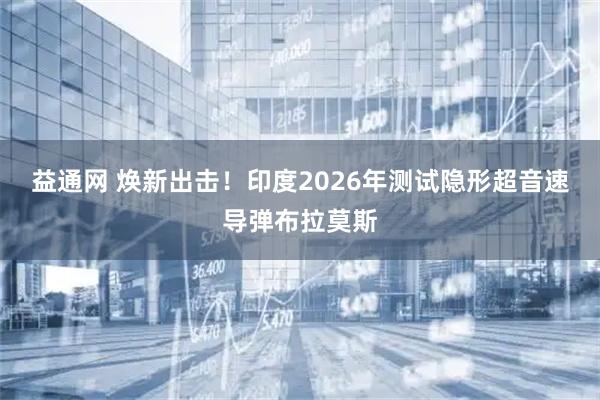 益通网 焕新出击!印度2026年测试隐形超音速导弹布拉莫斯