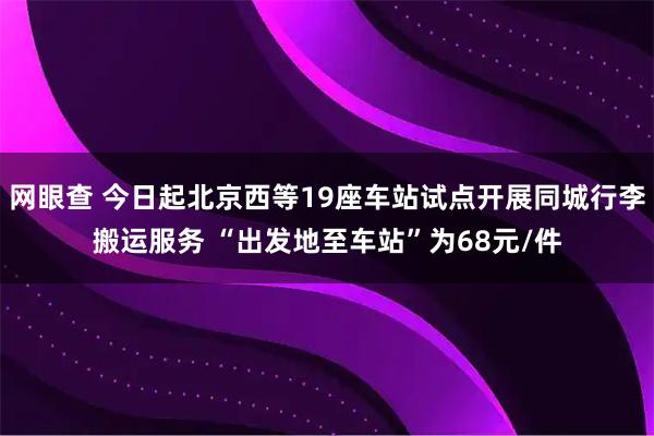 网眼查 今日起北京西等19座车站试点开展同城行李搬运服务 “出发地至车站”为68元/件
