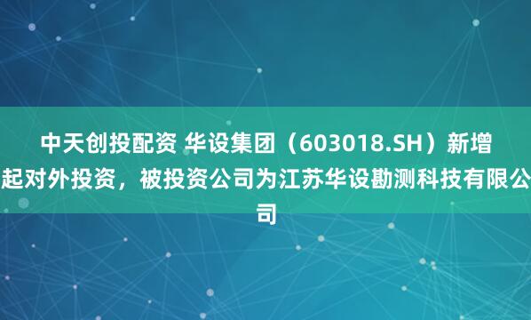 中天创投配资 华设集团（603018.SH）新增一起对外投资，被投资公司为江苏华设勘测科技有限公司
