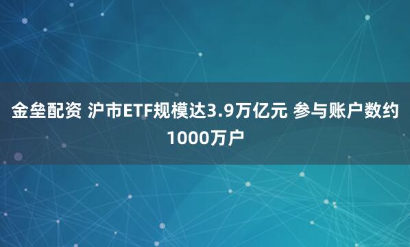 金垒配资 沪市ETF规模达3.9万亿元 参与账户数约1000万户