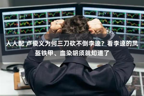 人人配 卢俊义为何三刀砍不倒李逵？看李逵的凤盔铁甲、血染胡须就知道了