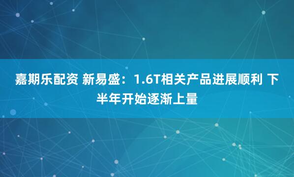 嘉期乐配资 新易盛：1.6T相关产品进展顺利 下半年开始逐渐上量