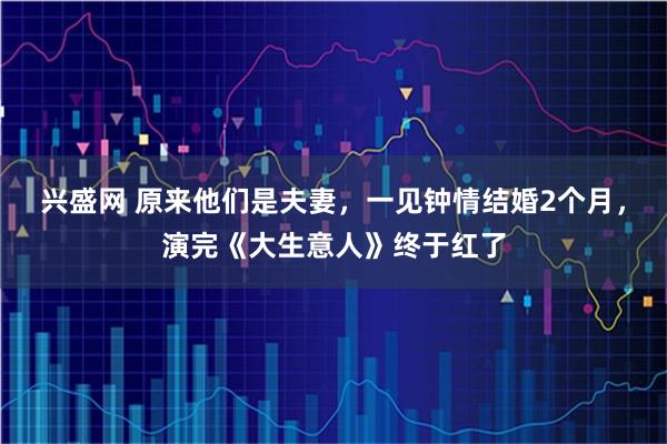 兴盛网 原来他们是夫妻，一见钟情结婚2个月，演完《大生意人》终于红了