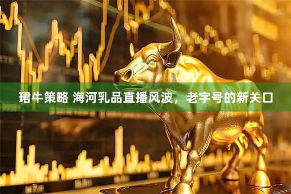 珺牛策略 海河乳品直播风波，老字号的新关口