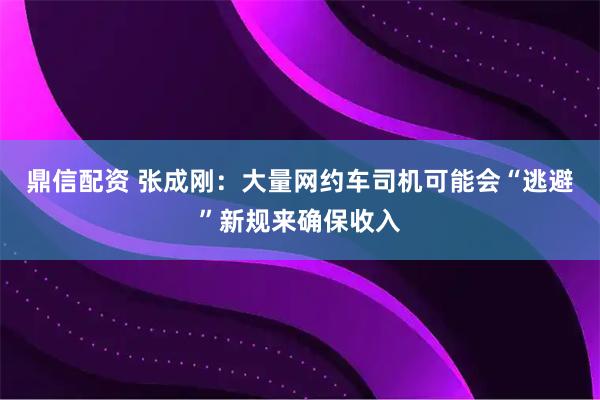 鼎信配资 张成刚：大量网约车司机可能会“逃避”新规来确保收入