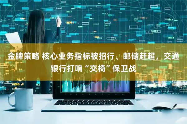 金牌策略 核心业务指标被招行、邮储赶超，交通银行打响“交椅”保卫战